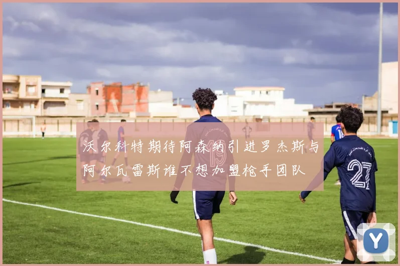 沃尔科特期待阿森纳引进罗杰斯与阿尔瓦雷斯谁不想加盟枪手团队