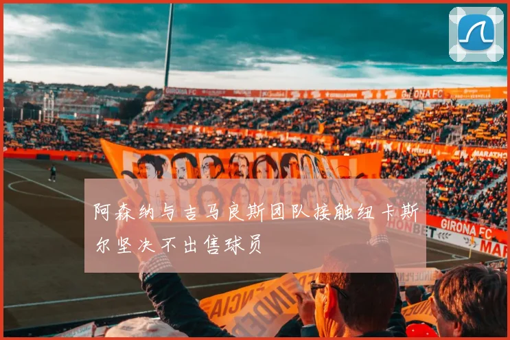 阿森纳与吉马良斯团队接触纽卡斯尔坚决不出售球员