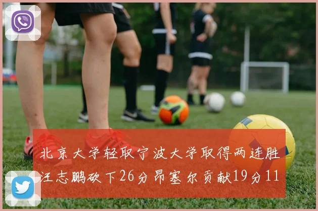 北京大学轻取宁波大学取得两连胜汪志鹏砍下26分昂塞尔贡献19分11篮板5助攻