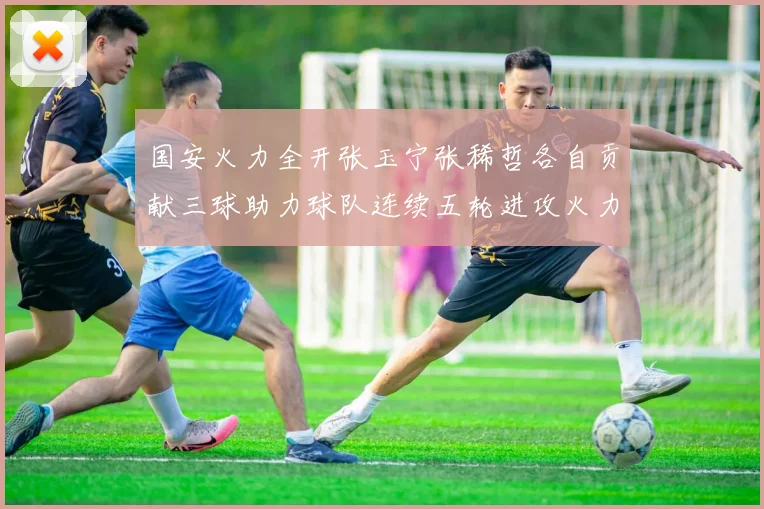 国安火力全开张玉宁张稀哲各自贡献三球助力球队连续五轮进攻火力猛增
