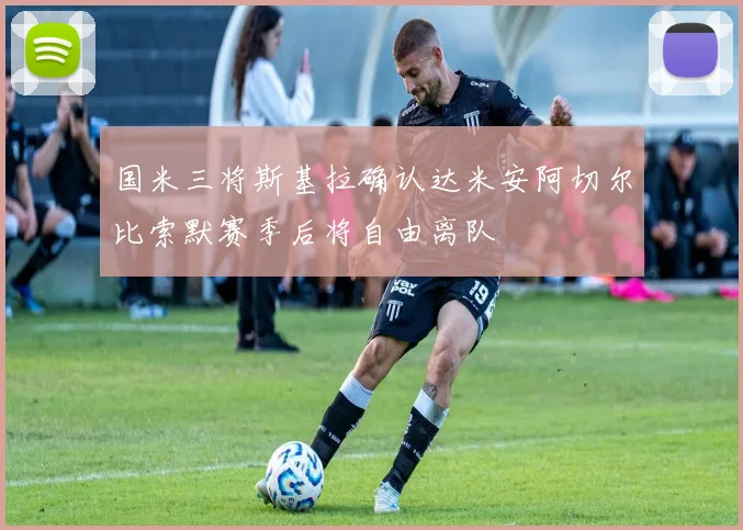 国米三将斯基拉确认达米安阿切尔比索默赛季后将自由离队