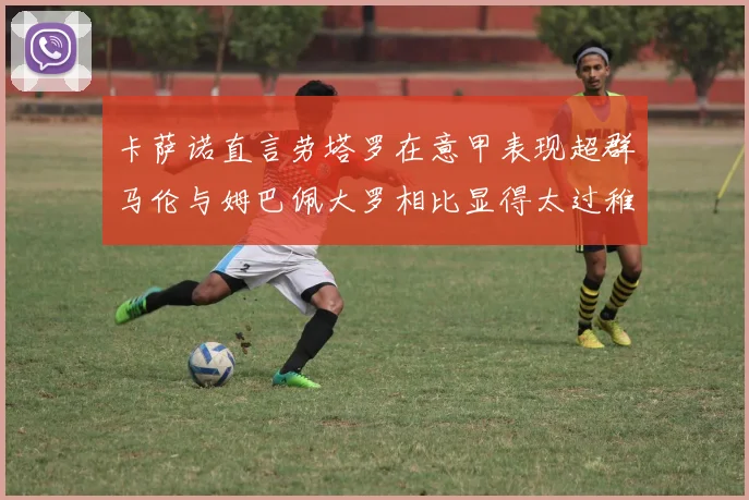 卡萨诺直言劳塔罗在意甲表现超群马伦与姆巴佩大罗相比显得太过稚嫩