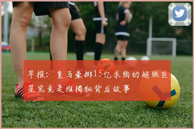 早报：皇马豪掷15亿求购的超级巨星究竟是谁揭秘背后故事