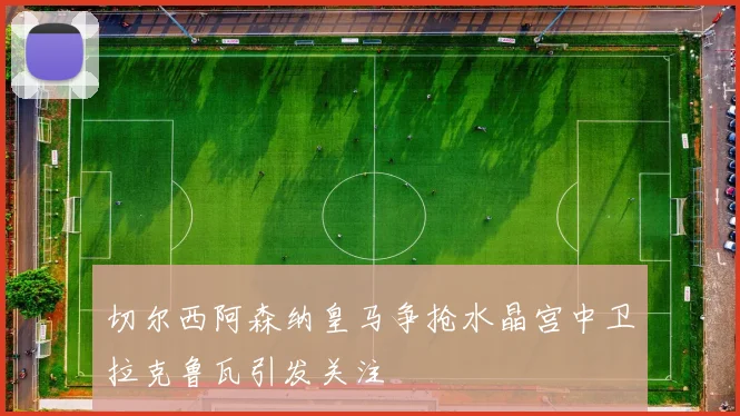 切尔西阿森纳皇马争抢水晶宫中卫拉克鲁瓦引发关注