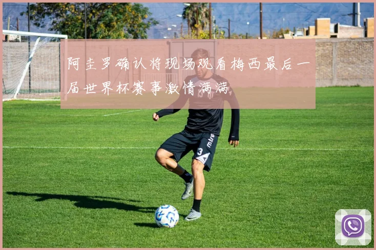 阿圭罗确认将现场观看梅西最后一届世界杯赛事激情满满