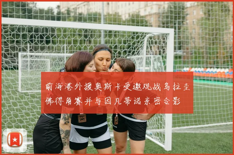 前海港外援奥斯卡受邀观战乌拉圭佛得角赛并与因凡蒂诺亲密合影