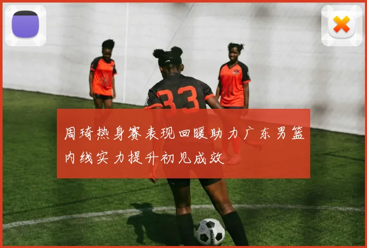 周琦热身赛表现回暖助力广东男篮内线实力提升初见成效