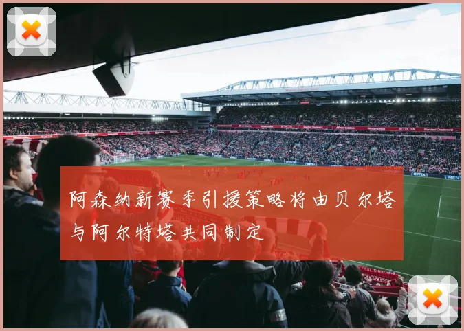 阿森纳新赛季引援策略将由贝尔塔与阿尔特塔共同制定