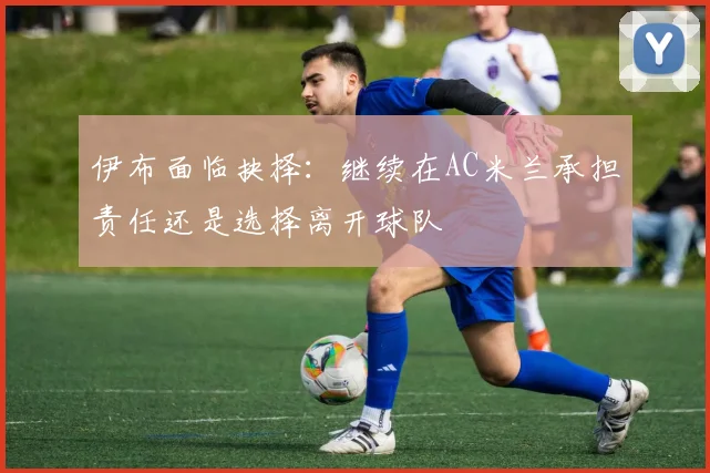 伊布面临抉择：继续在AC米兰承担责任还是选择离开球队