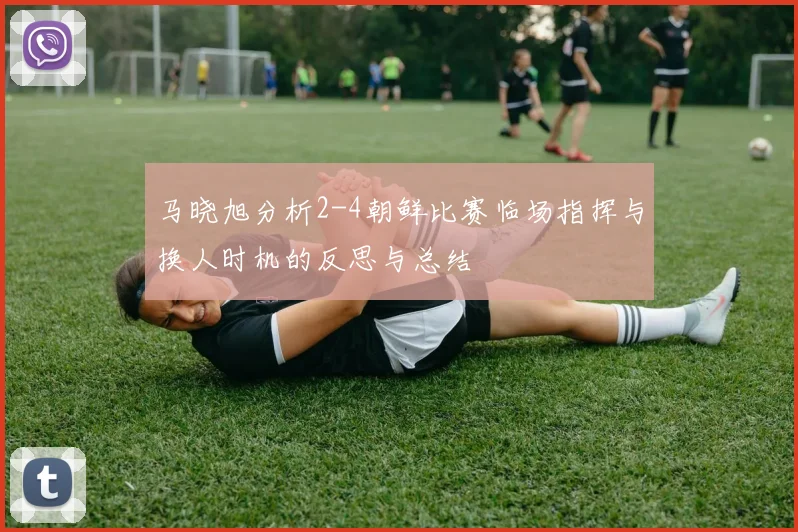 马晓旭分析2-4朝鲜比赛临场指挥与换人时机的反思与总结