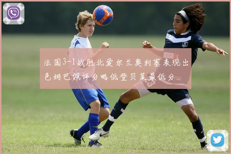 法国3-1战胜北爱尔兰奥利塞表现出色姆巴佩评分略低登贝莱最低分