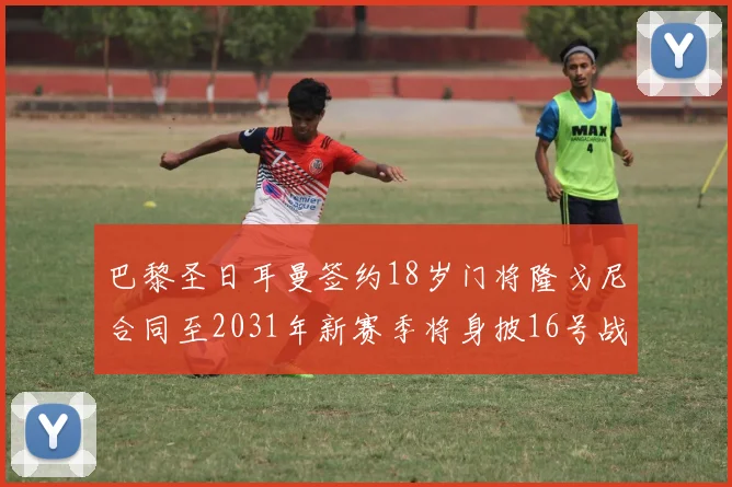 巴黎圣日耳曼签约18岁门将隆戈尼合同至2031年新赛季将身披16号战袍