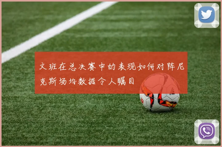 文班在总决赛中的表现如何对阵尼克斯场均数据令人瞩目