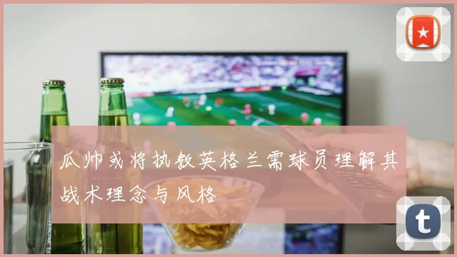 瓜帅或将执教英格兰需球员理解其战术理念与风格