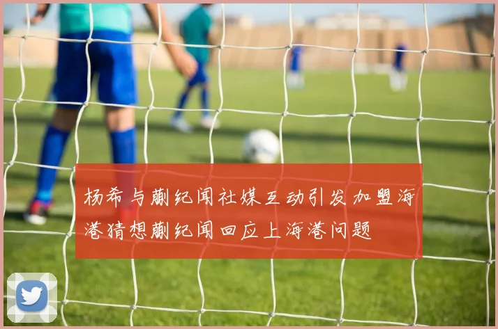 杨希与蒯纪闻社媒互动引发加盟海港猜想蒯纪闻回应上海港问题
