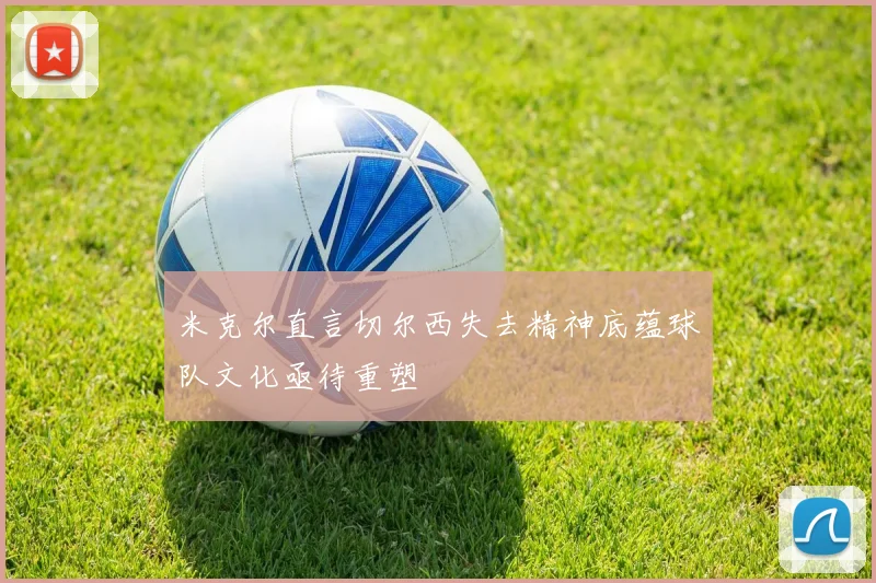 米克尔直言切尔西失去精神底蕴球队文化亟待重塑