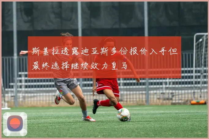 斯基拉透露迪亚斯多份报价入手但最终选择继续效力皇马