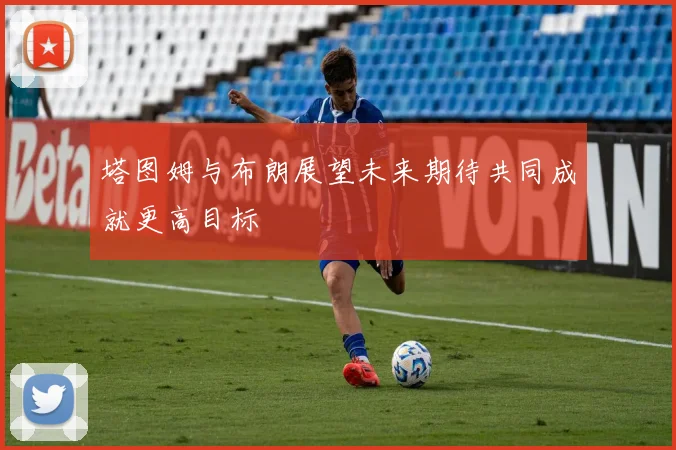 塔图姆与布朗展望未来期待共同成就更高目标