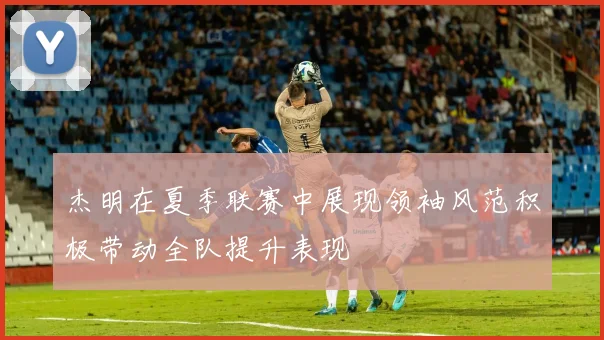 杰明在夏季联赛中展现领袖风范积极带动全队提升表现